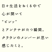 日々生活をおくる中で心が開いて“ピンッ”とアンテナがたつ瞬間。クラウンのメンバーが思い感じたこと。